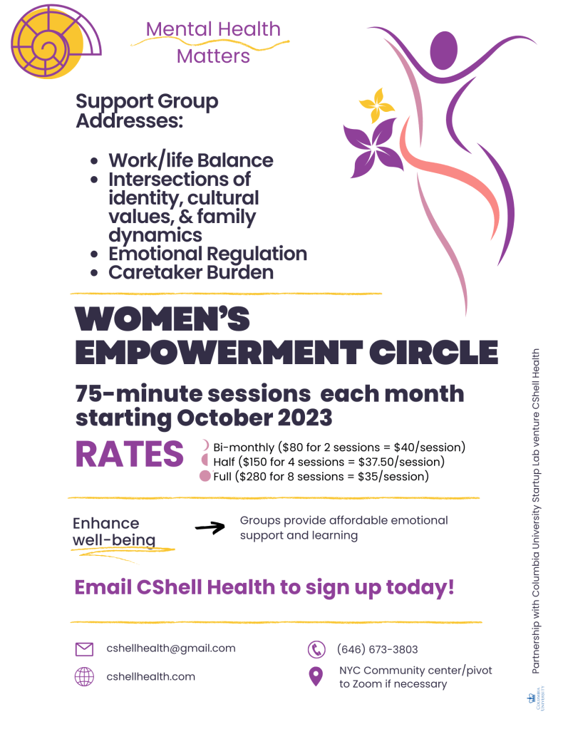 Women's support group: work/life balance; intersections of identity, cultural values & family; emotional regulation; and caretaker burden. 75- minutes sessions each month starting October 2023. $80 for 2 sessions @ $40/session; $150 for 4 sessions @ $37.50/session; $280 for 8 sessions @ $35/session. E-mail cshellhealth@gmail.com or call/text (646) 673-3803 to sign-up. Location is at a NYC community center or pivot to Zoom if necessary.
